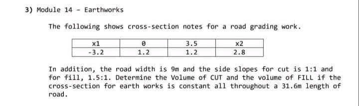 3) Module 14 - Earthworks
The following shows cross-section notes for a road grading work.
3.5
x2
x1
-3.2
1.2
1.2
2.8
In addition, the road width is 9m and the side slopes for cut is 1:1 and
for fill, 1.5:1. Determine the Volume of CUT and the volume of FILL if the
cross-section for earth works is constant all throughout a 31.6m length of
road.
