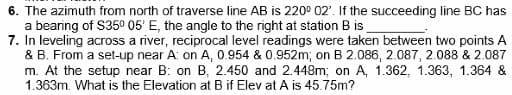 6. The azimuth from north of traverse line AB is 220° 02'. If the succeeding line BC has
a bearing of $35⁰ 05' E, the angle to the right at station B is
7. In leveling across a river, reciprocal level readings were taken between two points A
& B. From a set-up near A: on A, 0.954 & 0.952m; on B 2.086, 2.087, 2.088 & 2.087
m. At the setup near B: on B, 2.450 and 2.448m; on A, 1.362, 1.363, 1.364 &
1.363m. What is the Elevation at B if Elev at A is 45.75m?