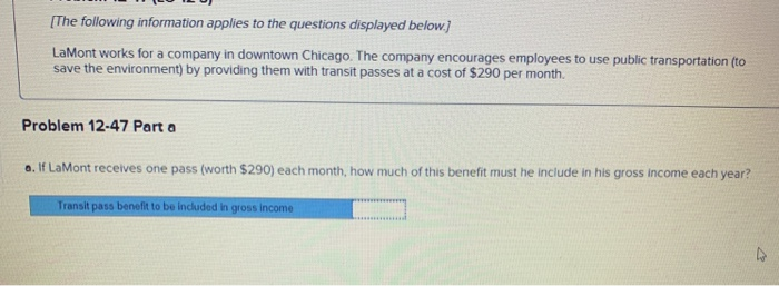 [The following information applies to the questions displayed below.]
LaMont works for a company in downtown Chicago. The company encourages employees to use public transportation (to
save the environment) by providing them with transit passes at a cost of $290 per month.
Problem 12-47 Part a
a. If LaMont receives one pass (worth $290) each month, how much of this benefit must he include in his gross income each year?
Transit pass benefit to be included in gross income