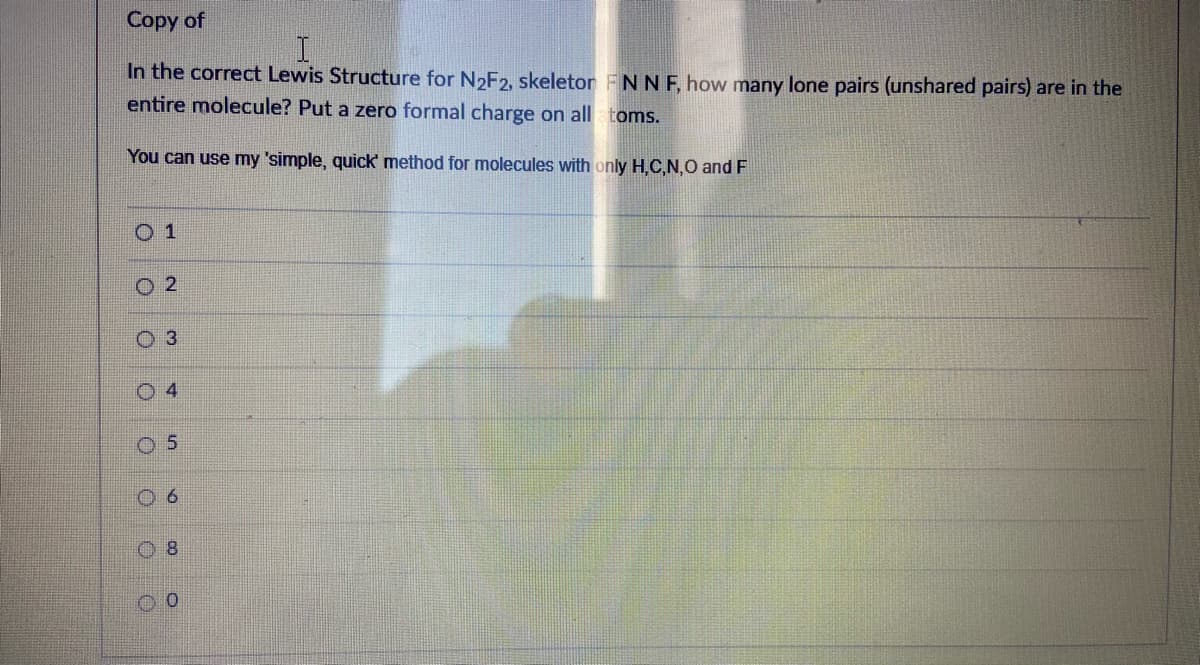 Copy of
In the correct Lewis Structure for N2F2, skeletor FNN F, how many lone pairs (unshared pairs) are in the
entire molecule? Put a zero formal charge on all toms.
You can use my 'simple, quick' method for molecules with only H.C,N,O and F
O 1
O 2
O 3
4
O 5
0 8
