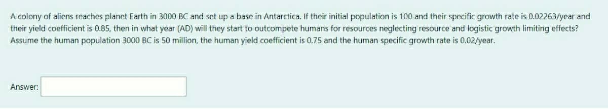 A colony of aliens reaches planet Earth in 3000 BC and set up a base in Antarctica. If their initial population is 100 and their specific growth rate is 0.02263/year and
their yieid coefficient is 0.85, then in what year (AD) will they start to outcompete humans for resources negiecting resource and logistic growth limiting effects?
Assume the human population 3000 BC is 50 million, the human yield coefficient is 0.75 and the human specific growth rate is 0.02/year.
Answer:
