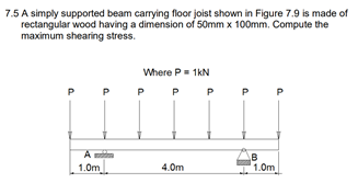 7.5 A simply supported beam carrying floor joist shown in Figure 7.9 is made of
rectangular wood having a dimension of 50mm x 100mm. Compute the
maximum shearing stress.
Where P= 1kN
P
P P
P
A
1.0m
4.0m
1.0m
