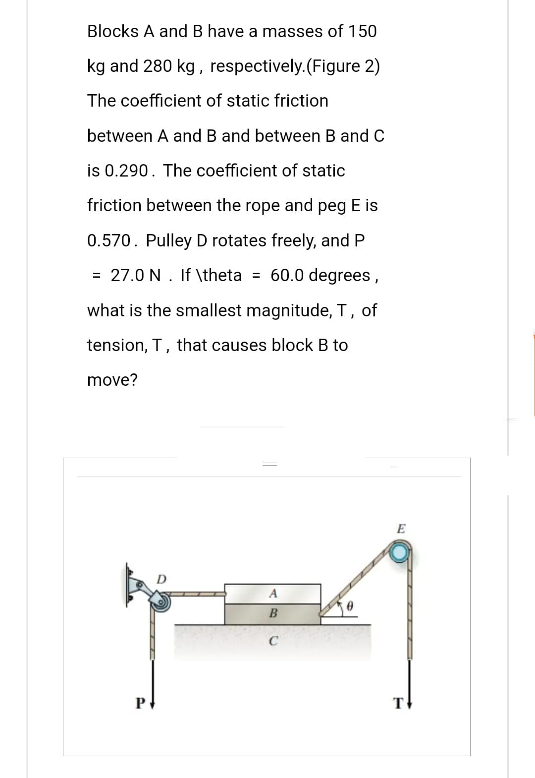 Blocks A and B have a masses of 150
kg and 280 kg, respectively. (Figure 2)
The coefficient of static friction
between A and B and between B and C
is 0.290. The coefficient of static
friction between the rope and peg E is
0.570. Pulley D rotates freely, and P
= 27.0 N. If \theta = 60.0 degrees,
what is the smallest magnitude, T, of
tension, T, that causes block B to
move?
P
A
B
E
T
