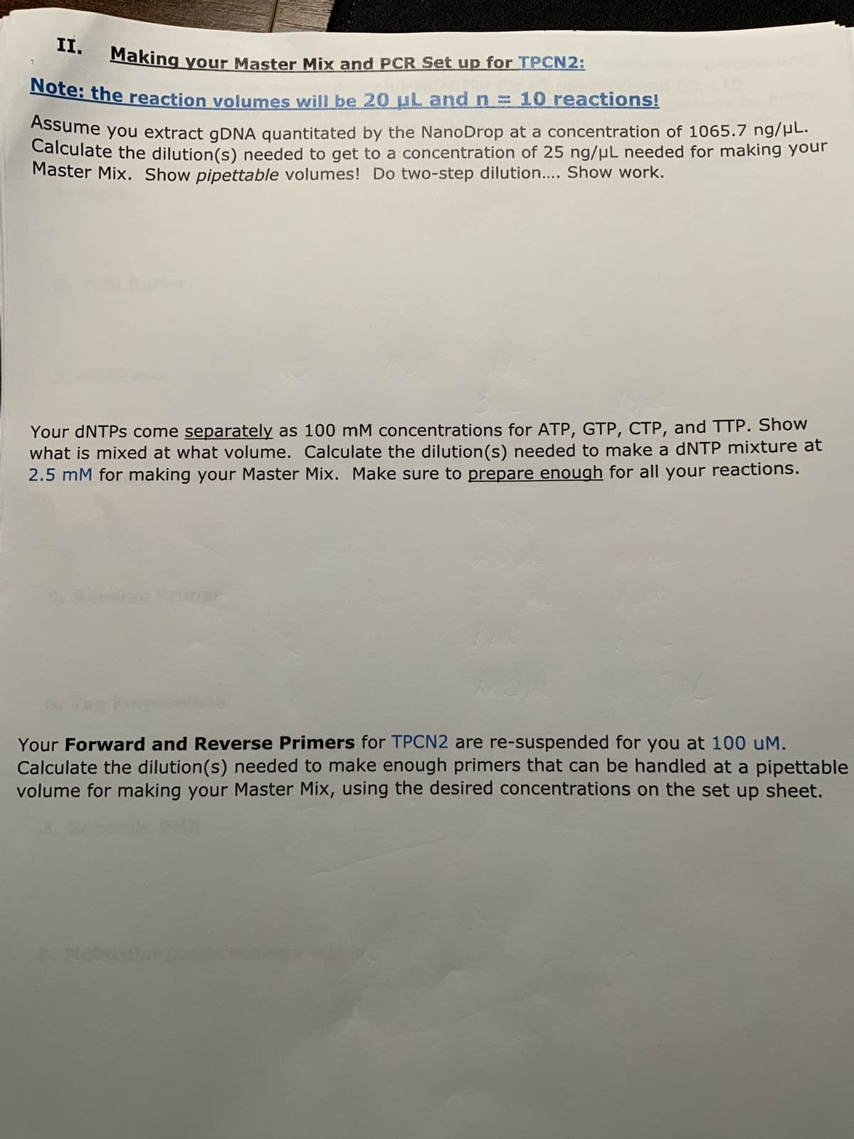 II.
Making your Master Mix and PCR Set up for TPCN2:
Note: the reaction volumes will be 20 uL and n
10 reactions!
Assume you extract gDNA quantitated by the NanoDrop at a concentration of 1065.7 ng/μL.
Calculate the dilution(s) needed to get to a concentration of 25 ng/μL needed for making your
Master Mix. Show pipettable volumes! Do two-step dilution.... Show work.
Your dNTPs come separately as 100 mM concentrations for ATP, GTP, CTP, and TTP. Show
what is mixed at what volume. Calculate the dilution (s) needed to make a dNTP mixture at
2.5 mM for making your Master Mix. Make sure to prepare enough for all your reactions.
Your Forward and Reverse Primers for TPCN2 are re-suspended for you at 100 uM.
Calculate the dilution(s) needed to make enough primers that can be handled at a pipettable
volume for making your Master Mix, using the desired concentrations on the set up sheet.