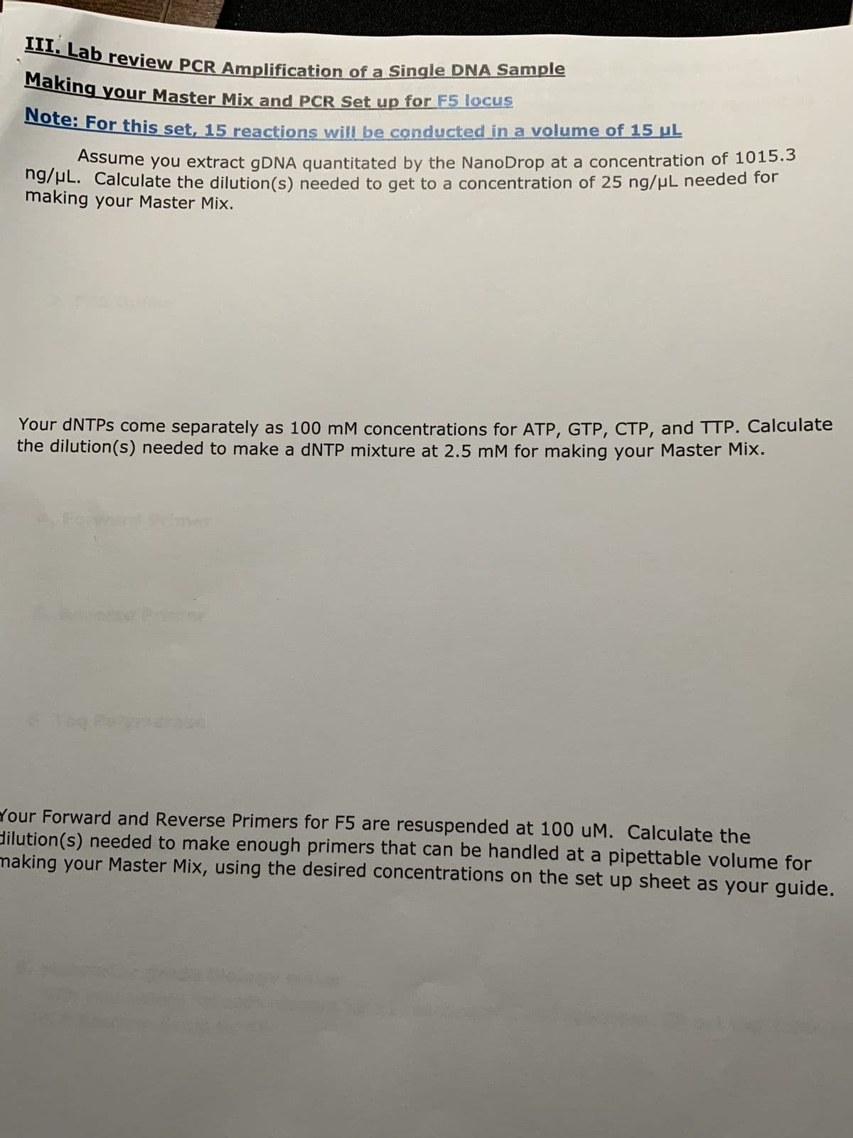 III. Lab review PCR Amplification of a Single DNA Sample
Making your Master Mix and PCR Set up for F5 locus
Note: For this set, 15 reactions will be conducted in a volume of 15 µL
Assume you extract gDNA quantitated by the NanoDrop at a concentration of 1015.3
ng/μL. Calculate the dilution(s) needed to get to a concentration of 25 ng/μL needed for
making your Master Mix.
Your dNTPs come separately as 100 mM concentrations for ATP, GTP, CTP, and TTP. Calculate
the dilution(s) needed to make a dNTP mixture at 2.5 mM for making your Master Mix.
Your Forward and Reverse Primers for F5 are resuspended at 100 uM. Calculate the
dilution (s) needed to make enough primers that can be handled at a pipettable volume for
making your Master Mix, using the desired concentrations on the set up sheet as your guide.