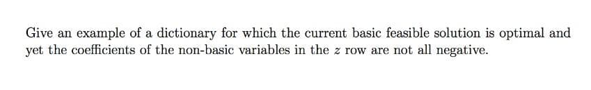 Give an example of a dictionary for which the current basic feasible solution is optimal and
yet the coefficients of the non-basic variables in the z row are not all negative.