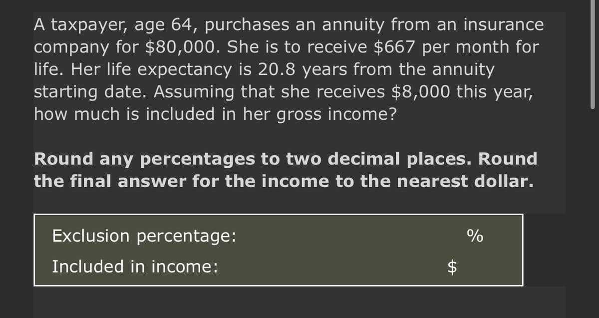 A taxpayer, age 64, purchases an annuity from an insurance
company for $80,000. She is to receive $667 per month for
life. Her life expectancy is 20.8 years from the annuity
starting date. Assuming that she receives $8,000 this year,
how much is included in her gross income?
Round any percentages to two decimal places. Round
the final answer for the income to the nearest dollar.
Exclusion percentage:
Included in income:
LA
%
