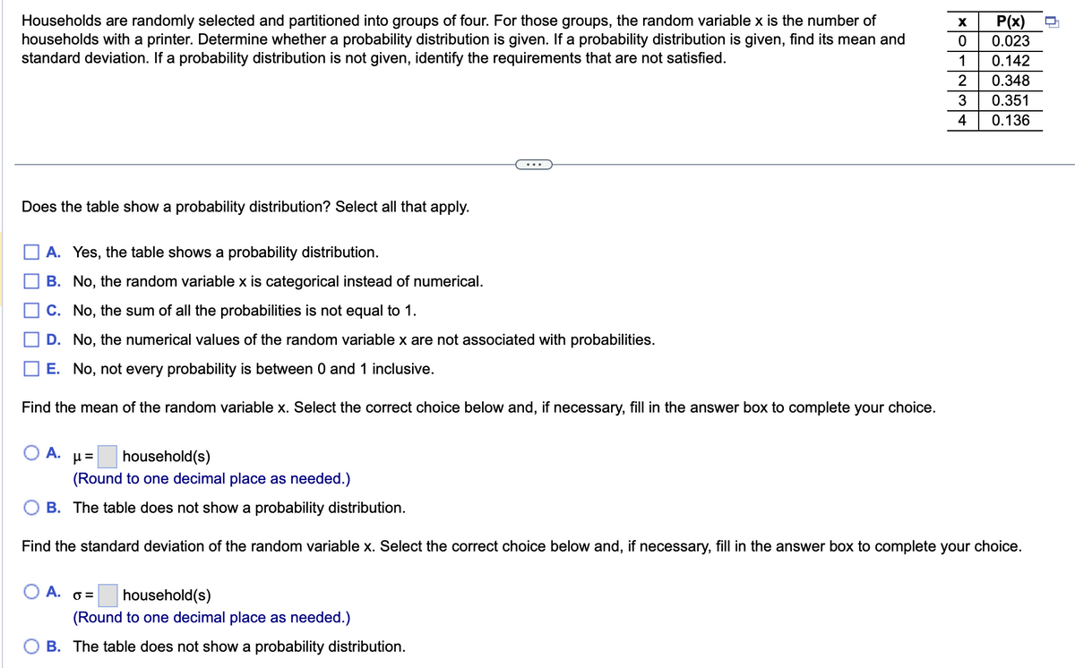 Households are randomly selected and partitioned into groups of four. For those groups, the random variable x is the number of
households with a printer. Determine whether a probability distribution is given. If a probability distribution is given, find its mean and
standard deviation. If a probability distribution is not given, identify the requirements that are not satisfied.
Does the table show a probability distribution? Select all that apply.
A. Yes, the table shows a probability distribution.
B. No, the random variable x is categorical instead of numerical.
C. No, the sum of all the probabilities is not equal to 1.
D. No, the numerical values of the random variable x are not associated with probabilities.
E. No, not every probability is between 0 and 1 inclusive.
Find the mean of the random variable x. Select the correct choice below and, if necessary, fill in the answer box to complete your choice.
A.
O A. o=
X
0
1
2
3
4
μ= household(s)
(Round to one decimal place as needed.)
OB. The table does not show a probability distribution.
Find the standard deviation of the random variable x. Select the correct choice below and, if necessary, fill in the answer box to complete your choice.
household(s)
(Round to one decimal place as needed.)
B. The table does not show a probability distribution.
P(x)
0.023
0.142
0.348
0.351
0.136
n