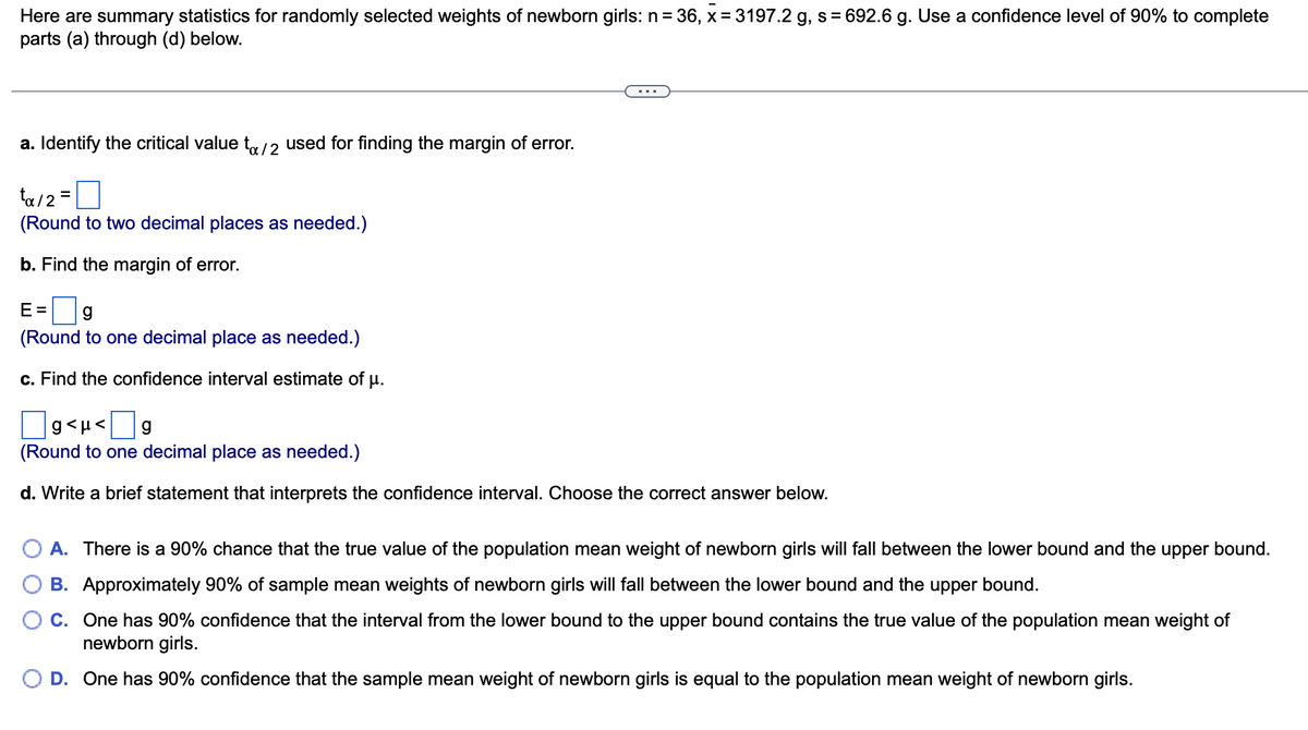 Here are summary statistics for randomly selected weights of newborn girls: n= 36, x = 3197.2 g, s = 692.6 g. Use a confidence level of 90% to complete
parts (a) through (d) below.
a. Identify the critical value to/2 used for finding the margin of error.
ta/2=
(Round to two decimal places as needed.)
b. Find the margin of error.
E= g
(Round to one decimal place as needed.)
c. Find the confidence interval estimate of
μ.
g<μ< g
(Round to one decimal place as needed.)
d. Write a brief statement that interprets the confidence interval. Choose the correct answer below.
O A. There is a 90% chance that the true value of the population mean weight of newborn girls will fall between the lower bound and the upper bound.
B. Approximately 90% of sample mean weights of newborn girls will fall between the lower bound and the upper bound.
C. One has 90% confidence that the interval from the lower bound to the upper bound contains the true value of the population mean weight of
newborn girls.
O D. One has 90% confidence that the sample mean weight of newborn girls is equal to the population mean weight of newborn girls.