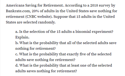 Americans Saving for Retirement. According to a 2018 survey by
Bankrate.com, 20% of adults in the United States save nothing for
retirement (CNBC website). Suppose that 15 adults in the United
States are selected randomly.
a. Is the selection of the 15 adults a binomial experiment?
Explain.
b. What is the probability that all of the selected adults save
nothing for retirement?
c. What is the probability that exactly five of the selected
adults save nothing for retirement?
d. What is the probability that at least one of the selected
adults saves nothing for retirement?
