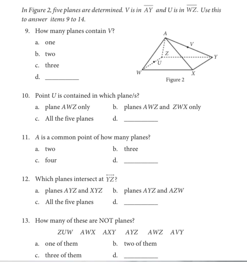 In Figure 2, five planes are determined. V is in AY and U is in WZ. Use this
to answer items 9 to 14.
9. How many planes contain V?
A
а.
one
V
b. two
Y
c. three
W
X
d.
Figure 2
10. Point U is contained in which plane/s?
a. plane AWZ only
b. planes AWZ and ZWX only
All the five planes
d.
с.
11. A is a common point of how many planes?
а.
two
b. three
c. four
d.
12. Which planes intersect at YZ?
a. planes AYZ and XYZ
b. planes AYZ and AZW
All the five planes
d.
c.
13. How many of these are NOT planes?
ZUW AWX AXY
AYZ
AWZ AVY
a. one of them
b. two of them
c. three of them
d.
