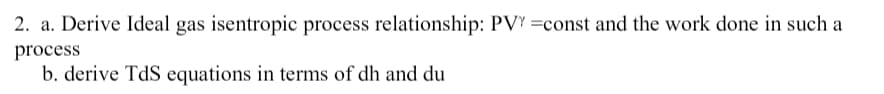 2. a. Derive Ideal gas isentropic process relationship: PVY =const and the work done in such a
process
b. derive TdS equations in terms of dh and du
