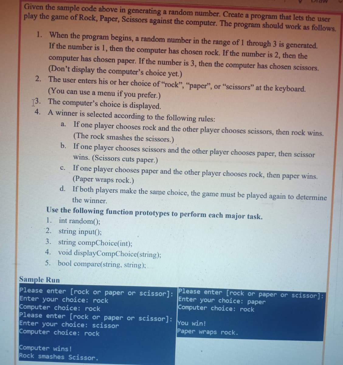 Given the sample code above in generating a random number. Create a program that lets the user
play the game of Rock, Paper, Scissors against the computer. The program should work as follows.
1. When the program begins, a random number in the range of 1 through 3 is generated.
If the number is 1, then the computer has chosen rock. If the number is 2, then the
computer has chosen paper. If the number is 3, then the computer has chosen scissors.
(Don't display the computer's choice yet.)
2. The user enters his or her choice of "rock", "paper", or "scissors" at the keyboard.
(You can use a menu if you prefer.)
13. The computer's choice is displayed.
4. A winner is selected according to the following rules:
a. If one player chooses rock and the other player chooses scissors, then rock wins.
(The rock smashes the scissors.)
b. If one player chooses scissors and the other player chooses paper, then scissor
wins. (Scissors cuts paper.)
c. If one player chooses paper and the other player chooses rock, then
(Paper wraps rock.)
d. If both players make the same choice, the game must be played again to determine
раper
wins.
the winner.
Use the following function prototypes to perform each major task.
1. int random();
2. string input();
3. string compChoice(int);
4. void displayCompChoice(string);
5. bool compare(string, string);
Sample Run
Please enter [rock or paper or scissor]: Please enter [rock or paper or scissor]:
Enter your choice: rock
Computer choice: rock
Please enter [rock or paper or scissor]:
Enter your choice: scissor
Computer choice: rock
Enter your choice: paper
Computer choice: rock
You win!
Paper wraps rock.
Computer wins!
Rock smashes Scissor.
