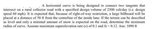 A horizontal curve is being designed to connect two tangents that
intersect on a rural collector road with a specified design volume of 2500 veh/day (i.c. design
speed 60 mph). It is expected that, because of right-of-way restriction, a large billboard will be
placed at a distance of 50 ft from the centerline of the inside lane. If the terrain can be described
as level and only a minimal amount of snow is expected on the road, determine the minimum
radius of curve. Assume maximum superelevation rate (e) of 0.1 and fs=0.12. Ans: 1090 ft