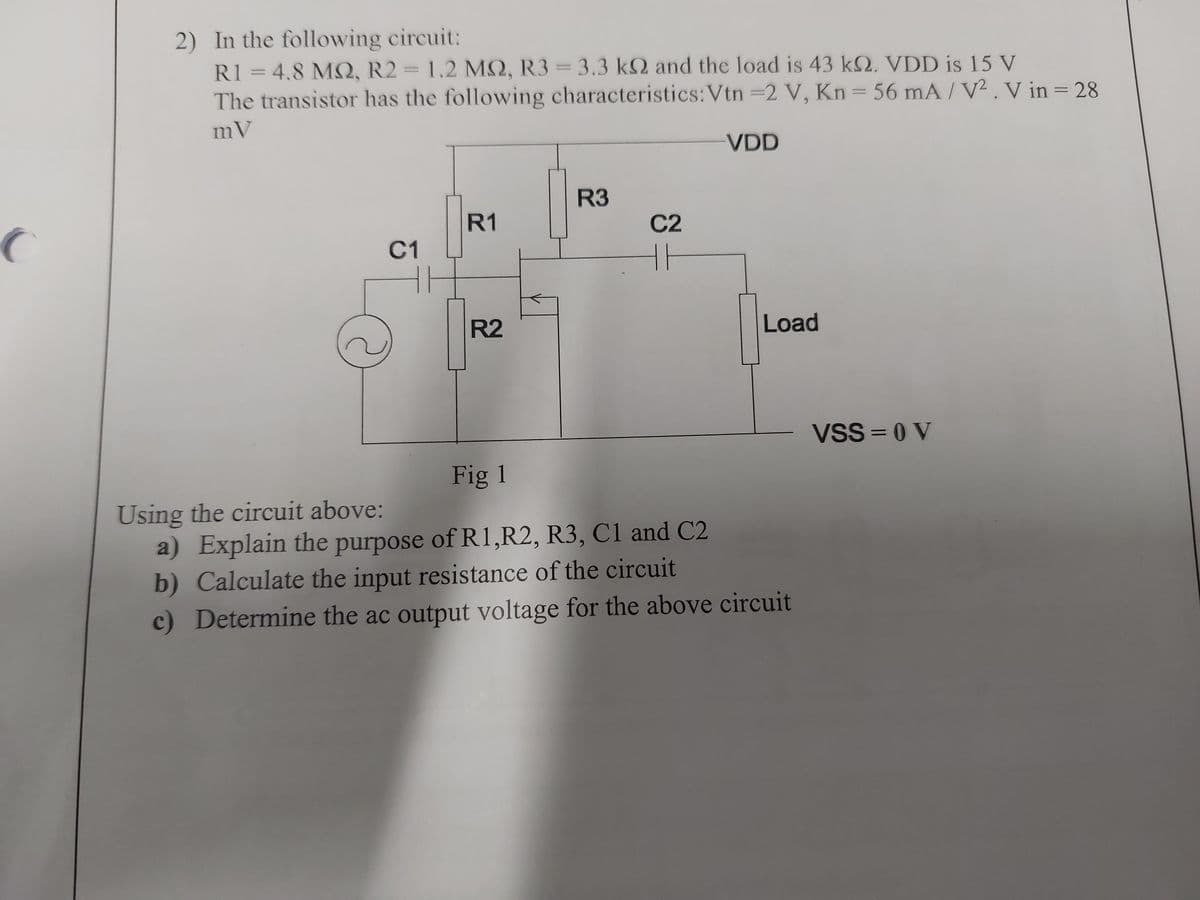 2) In the following circuit:
R1 = 4.8 MQ, R2 = 1.2 M2, R3 = 3.3 k2 and the load is 43 k. VDD is 15 V
The transistor has the following characteristics: Vtn =2 V, Kn = 56 mA/V². V in = 28
mV
R3
R1
C2
C1
R2
Fig 1
VDD
Load
Using the circuit above:
a) Explain the purpose of R1, R2, R3, C1 and C2
b) Calculate the input resistance of the circuit
c) Determine the ac output voltage for the above circuit
VSS=0 V