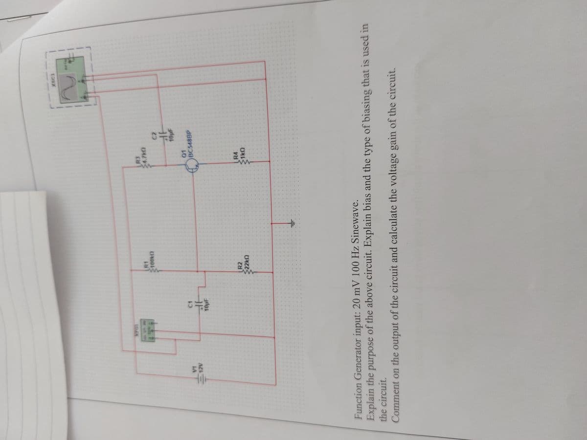 V1
12V
XFG1
C1
北
10pF
R1
100k
R3
4.7kO
Q1
C2
10µF
BC548BP
4
R2
22ΚΩ
4
•
·
4
6
R4
1kQ
XSC1
Function Generator input: 20 mV 100 Hz Sinewave.
Explain the purpose of the above circuit. Explain bias and the type of biasing that is used in
the circuit.
Comment on the output of the circuit and calculate the voltage gain of the circuit.