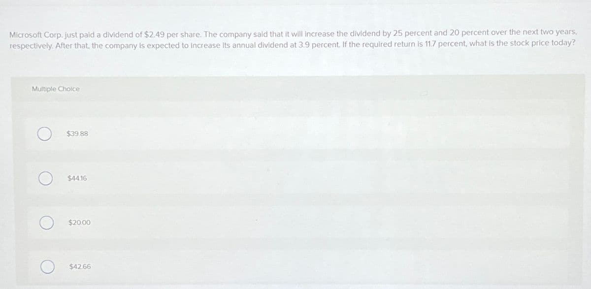 Microsoft Corp. just paid a dividend of $2.49 per share. The company said that it will increase the dividend by 25 percent and 20 percent over the next two years,
respectively. After that, the company is expected to increase its annual dividend at 3.9 percent. If the required return is 11.7 percent, what is the stock price today?
Multiple Choice
О
$39.88
О
$44.16
О
$20.00
$42.66