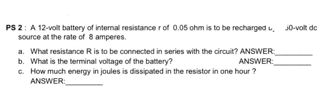 PS 2: A 12-volt battery of internal resistance r of 0.05 ohm is to be recharged u,
source at the rate of 8 amperes.
30-volt dc
a. What resistance R is to be connected in series with the circuit? ANSWER:
b. What is the terminal voltage of the battery?
c. How much energy in joules is dissipated in the resistor in one hour ?
ANSWER:
ANSWER:

