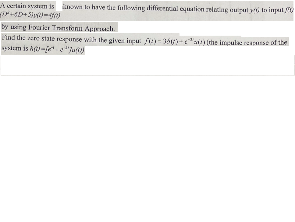 A certain system is known to have the following differential equation relating output y(t) to input f(t)
(D²+6D+5)y(t)=4f(t)
by using Fourier Transform Approach.
Find the zero state response with the given input f(t) = 38(t) + e 2¹u(t) (the impulse response of the
system is h(t)=[et-e-Ju(t))