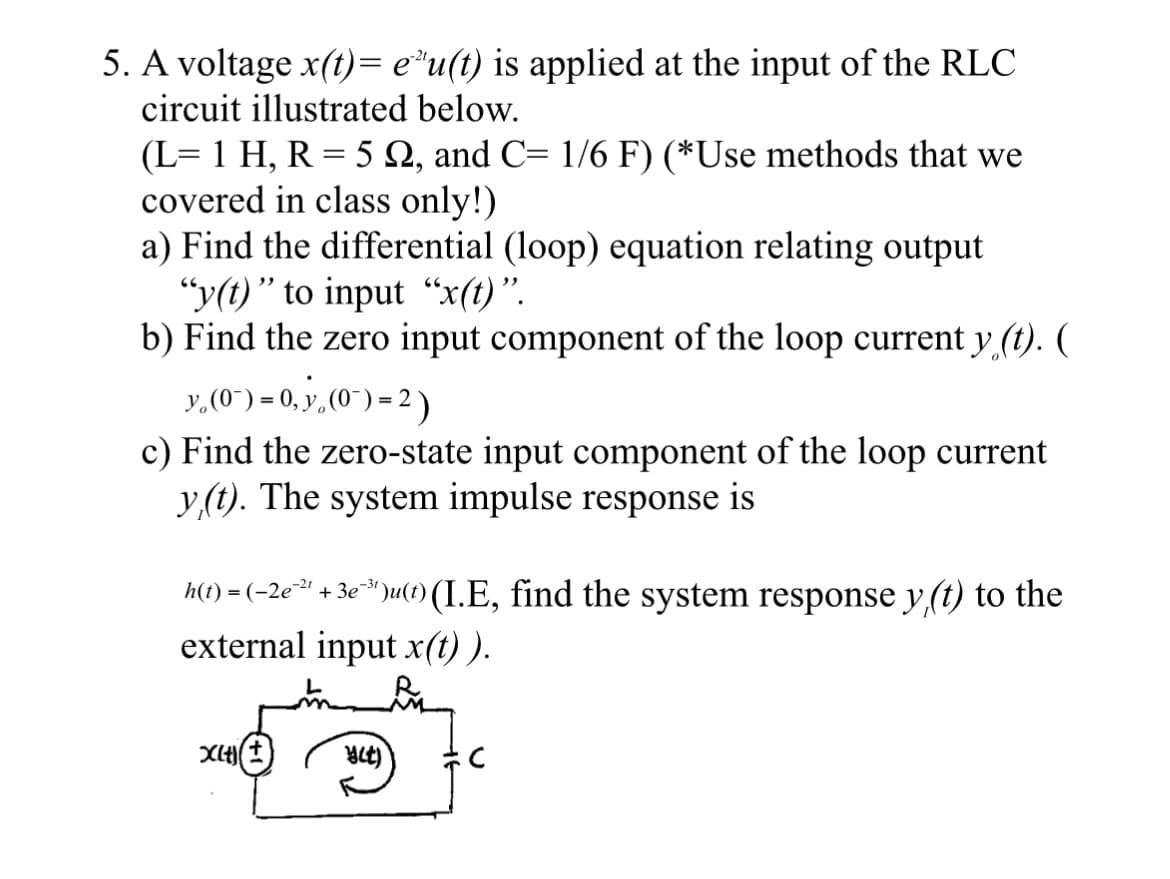 5. A voltage x(t)= e¹u(t) is applied at the input of the RLC
circuit illustrated below.
(L= 1 H, R = 5 №, and C= 1/6 F) (*Use methods that we
covered in class only!)
a) Find the differential (loop) equation relating output
"y(t)" to input "x(t)".
b) Find the zero input component of the loop current y (t). (
y₁ (0¯)= 0, y₁ (0¯)=2)
c) Find the zero-state input component of the loop current
y(t). The system impulse response is
h(t) = (−2e²²¹ + 3e¯³¹)u(t) (I.E, find the system response y(t) to the
external input x(t)).
X(t) (+
At)