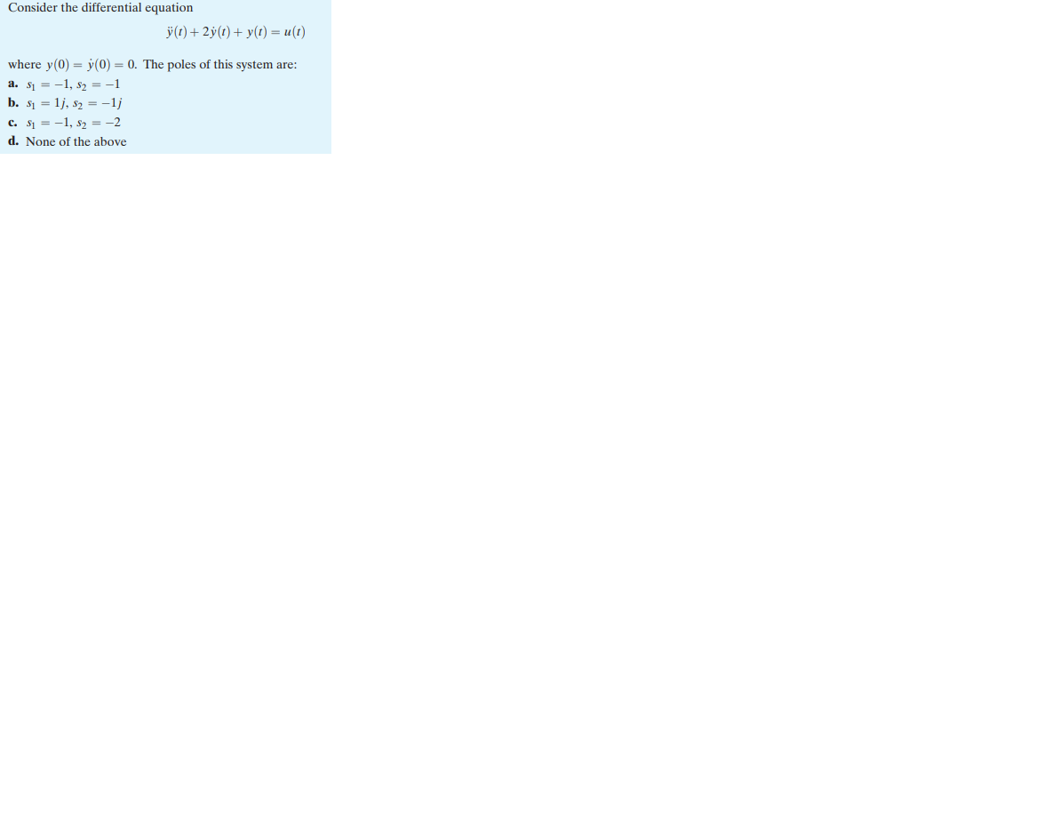 Consider the differential equation
ÿ(t) + 2y(t) + y(t) = u(t)
where y(0) = y(0) = 0. The poles of this system are:
a. S₁ = 1, S₂ = -1
b. $₁=1j, S₂ = -1j
C. S₁ = 1, S₂ = -2
d. None of the above