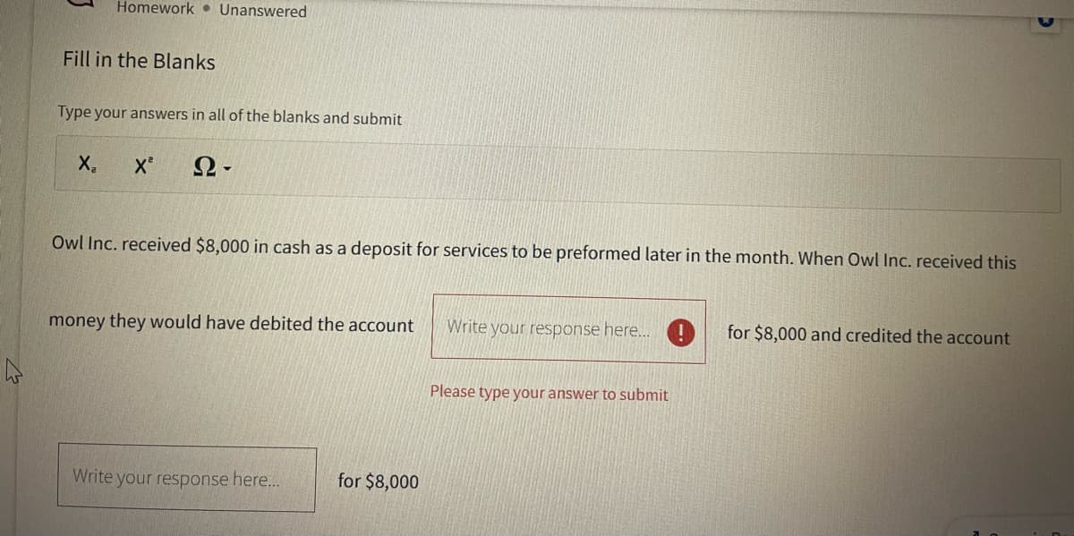 Homework Unanswered
Fill in the Blanks
Type your answers in all of the blanks and submit
X₂ X² Ω·
Owl Inc. received $8,000 in cash as a deposit for services to be preformed later in the month. When Owl Inc. received this
money they would have debited the account
Write your response here...
for $8,000
Write your response here...!
Please type your answer to submit
for $8,000 and credited the account
