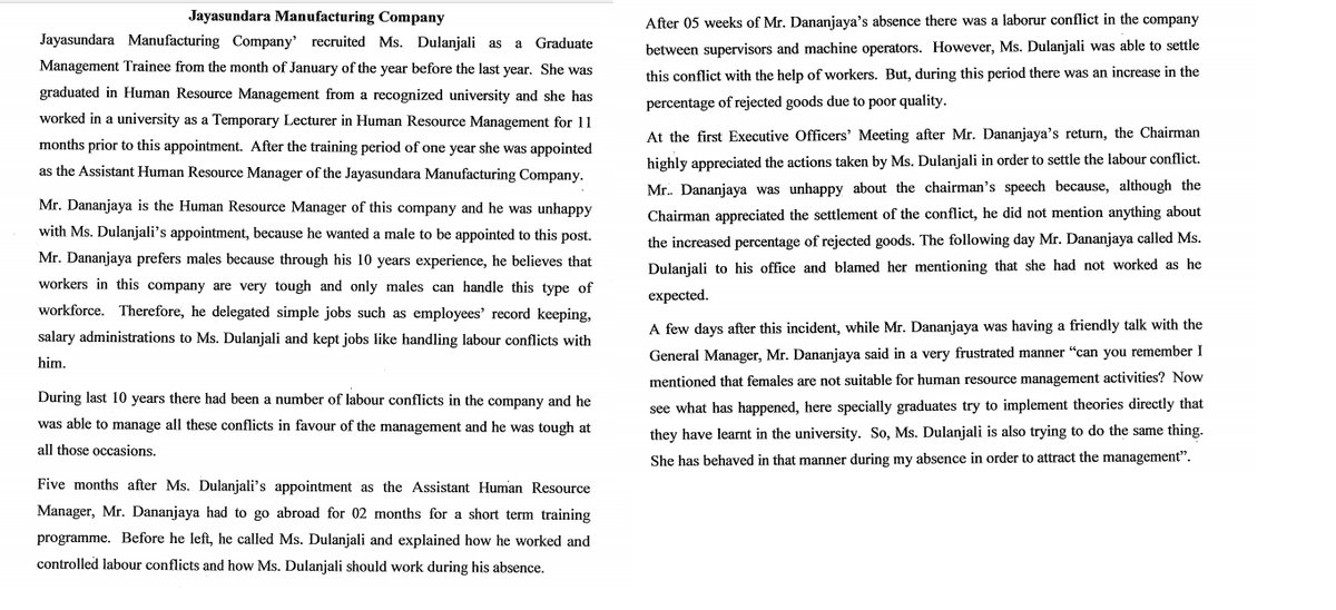 Jayasundara Manufacturing Company
After 05 weeks of Mr. Dananjaya's absence there was a laborur conflict in the company
Jayasundara Manufacturing Company' recruited Ms. Dulanjali as a
Graduate
between supervisors and machine operators. However, Ms. Dulanjali was able to settle
Management Trainee from the month of January of the year before the last year. She was
this conflict with the help of workers. But, during this period there was an increase in the
graduated in Human Resource Management from a recognized university and she has
percentage of rejected goods due to poor quality.
worked in a university as a Temporary Lecturer in Human Resource Management for 11
At the first Executive Officers' Meeting after Mr. Dananjaya's return, the Chairman
months prior to this appointment. After the training period of one year she was appointed
as the Assistant Human Resource Manager of the Jayasundara Manufacturing Company.
highly appreciated the actions taken by Ms. Dulanjali in order to settle the labour conflict.
Mr. Dananjaya was unhappy about the chairman's speech because, although the
Mr. Dananjaya is the Human Resource Manager of this company and he was unhappy
Chairman appreciated the settlement of the conflict, he did not mention anything about
with Ms. Dulanjali's appointment, because he wanted a male to be appointed to this post.
the increased percentage of rejected goods. The following day Mr. Dananjaya called Ms.
Mr. Dananjaya prefers males because through his 10 years experience, he believes that
Dulanjali to his office and blamed her mentioning that she had not worked as he
workers in this company are very tough and only males can handle this type of
expected.
workforce. Therefore, he delegated simple jobs such as employees' record keeping,
A few days after this incident, while Mr. Dananjaya was having a friendly talk with the
salary administrations to Ms. Dulanjali and kept jobs like handling labour conflicts with
General Manager, Mr. Dananjaya said in a very frustrated manner "can you remember I
him.
mentioned that females are not suitable for human resource management activities? Now
During last 10 years there had been a number of labour conflicts in the company and he
see what has happened, here specially graduates try to implement theories directly that
was able to manage all these conflicts in favour of the management and he was tough at
they have learnt in the university. So, Ms. Dulanjali is also trying to do the same thing.
all those occasions.
She has behaved in that manner during my absence in order to attract the management".
Five months after Ms. Dulanjali's appointment as the Assistant Human Resource
Manager, Mr. Dananjaya had to go abroad for 02 months for a short term training
programme. Before he left, he called Ms. Dulanjali and explained how he worked and
controlled labour conflicts and how Ms. Dulanjali should work during his absence.
