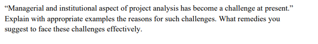 "Managerial and institutional aspect of project analysis has become a challenge at present."
Explain with appropriate examples the reasons for such challenges. What remedies you
suggest to face these challenges effectively.
