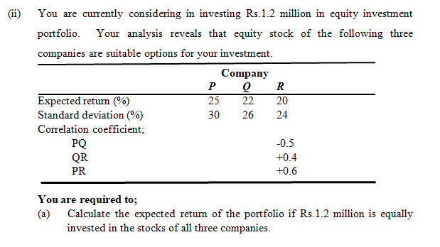 You are currently considering in investing Rs.1.2 million in equity investment
portfolio. Your analysis reveals that equity stock of the following three
companies are suitable options for your investment.
Company
P
R
Expected retum (%)
Standard deviation (%)
Correlation coefficient;
25
22
20
30
26
24
PQ
QR
-0.5
+0.4
PR
+0.6
You are required to;
(a) Calculate the expected returm of the portfolio if Rs.1.2 million is equally
invested in the stocks of all three companies.
