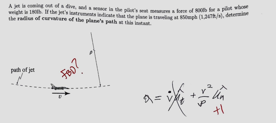 A jet is coming out of a dive, and a sensor in the pilot's seat measures a force of 800lb for a pilot whose
weight is 180lb. If the jet's instruments indicate that the plane is traveling at 850mph (1,247ft/s), determine
the radius of curvature of the plane's path at this instant.
path of jet
FBD?
P
0 =
✓
F