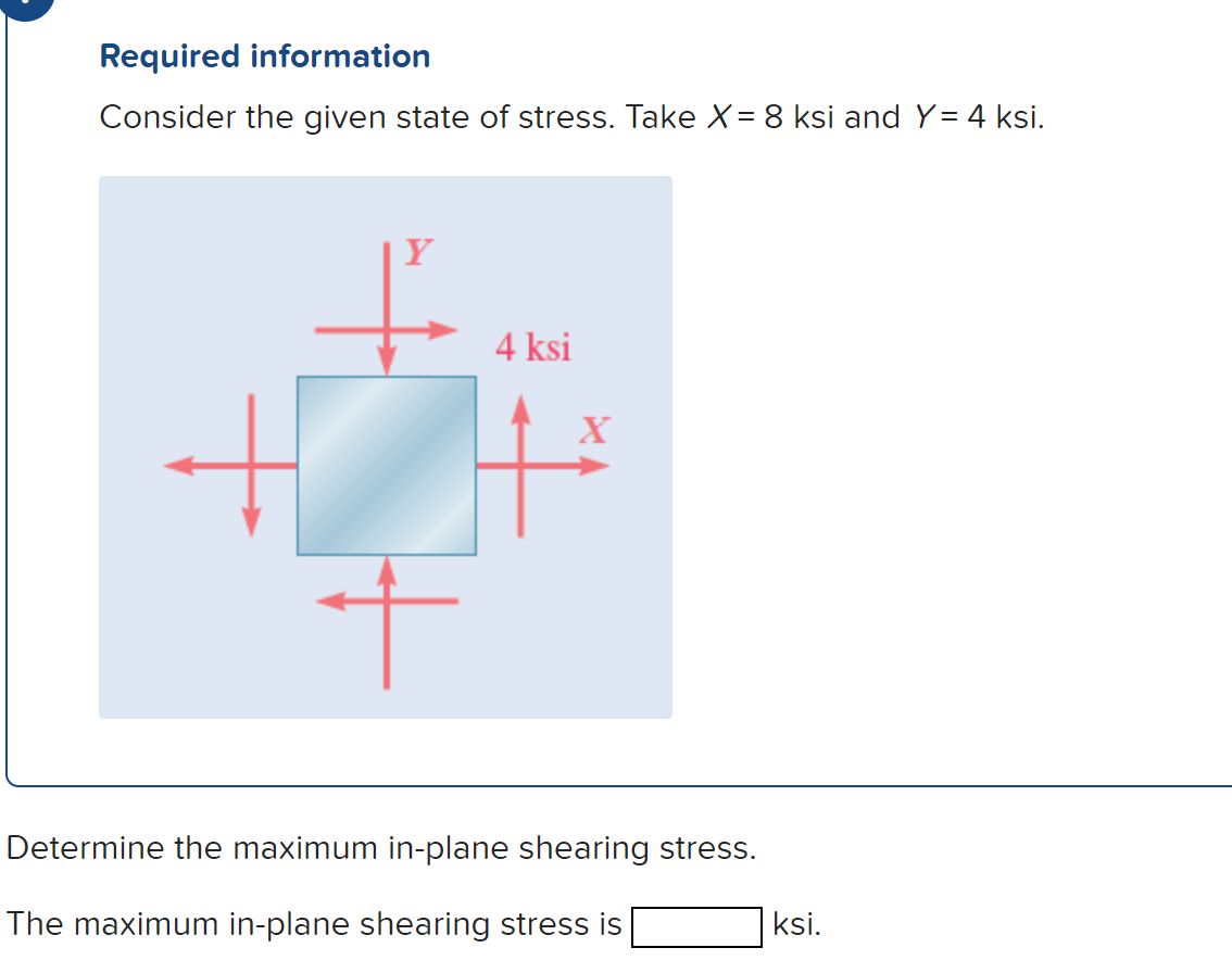Required information
Consider
the given state of stress. Take X = 8 ksi and Y= 4 ksi.
+
+
4 ksi
X
Determine the maximum in-plane shearing stress.
The maximum in-plane shearing stress is
ksi.