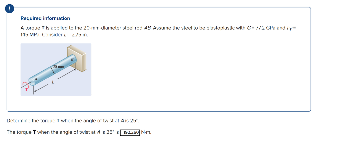 !
Required information
A torque T is applied to the 20-mm-diameter steel rod AB. Assume the steel to be elastoplastic with G= 77.2 GPa and ry=
145 MPa. Consider L = 2.75 m.
20 mm
B
Determine the torque T when the angle of twist at A is 25°.
The torque T when the angle of twist at A is 25° is 192.260 N-m.