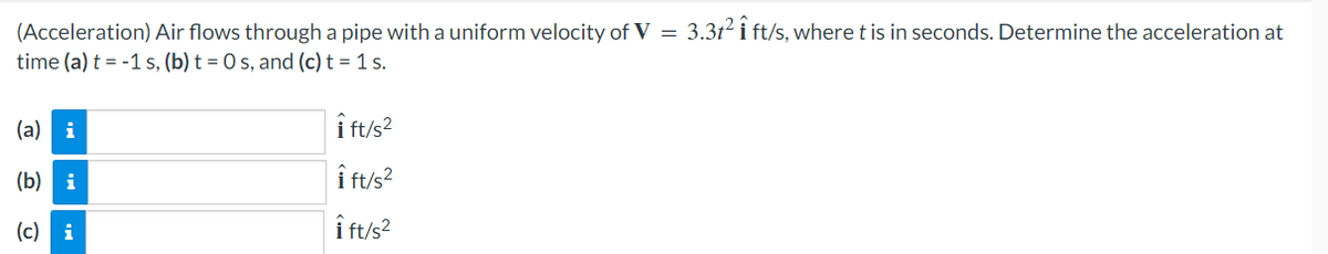 (Acceleration) Air flows through a pipe with a uniform velocity of V = 3.3t² i ft/s, where t is in seconds. Determine the acceleration at
time (a) t =-1 s, (b) t = 0 s, and (c) t = 1 s.
(a) i
(b)
i
(c) i
i ft/s²
Îft/s²
Î ft/s²