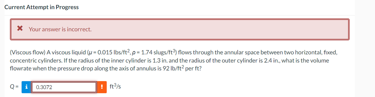 Current Attempt in Progress
* Your answer is incorrect.
(Viscous flow) A viscous liquid (μ = 0.015 lbs/ft², p = 1.74 slugs/ft³) flows through the annular space between two horizontal, fixed,
concentric cylinders. If the radius of the inner cylinder is 1.3 in. and the radius of the outer cylinder is 2.4 in., what is the volume
flowrate when the pressure drop along the axis of annulus is 92 lb/ft² per ft?
Q
i 0.3072
! ft³/s