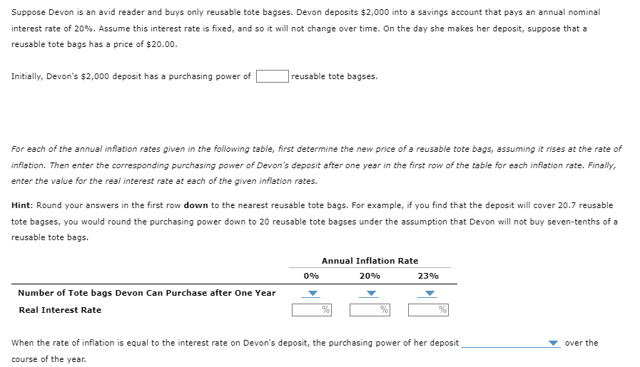 Suppose Devon is an avid reader and buys only reusable tote bagses. Devon deposits $2,000 into a savings account that pays an annual nominal
interest rate of 20%. Assume this interest rate is fixed, and so it will not change over time. On the day she makes her deposit, suppose that a
reusable tote bags has a price of $20.00.
Initially, Devon's $2,000 deposit has a purchasing power of
reusable tote bagses.
For each of the annual inflation rates given in the following table, first determine the new price of a reusable tote bags, assuming it rises at the rate of
inflation. Then enter the corresponding purchasing power of Devon's deposit after one year in the first row of the table for each inflation rate. Finally,
enter the value for the real interest rate at each of the given inflation rates.
Hint: Round your answers in the first row down to the nearest reusable tote bags. For example, if you find that the deposit will cover 20.7 reusable
tote bagses, you would round the purchasing power down to 20 reusable tote bagses under the assumption that Devon will not buy seven-tenths of a
reusable tote bags.
Number of Tote bags Devon Can Purchase after One Year
Real Interest Rate
0%
Annual Inflation Rate
20%
%
23%
When the rate of inflation is equal to the interest rate on Devon's deposit, the purchasing power of her deposit
course of the year.
over the