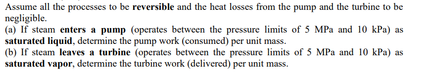 Assume all the processes to be reversible and the heat losses from the pump and the turbine to be
negligible.
(a) If steam enters a pump (operates between the pressure limits of 5 MPa and 10 kPa) as
saturated liquid, determine the pump work (consumed) per unit mass.
(b) If steam leaves a turbine (operates between the pressure limits of 5 MPa and 10 kPa) as
saturated vapor, determine the turbine work (delivered) per unit mass.