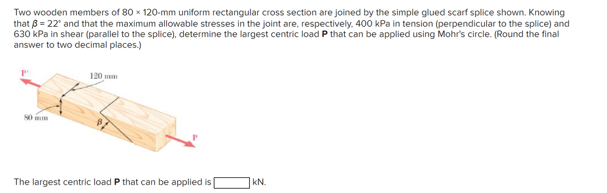 Two wooden members of 80 × 120-mm uniform rectangular cross section are joined by the simple glued scarf splice shown. Knowing
that ß = 22° and that the maximum allowable stresses in the joint are, respectively, 400 kPa in tension (perpendicular to the splice) and
630 kPa in shear (parallel to the splice), determine the largest centric load P that can be applied using Mohr's circle. (Round the final
answer to two decimal places.)
80 mm
120 mm
The largest centric load P that can be applied is
kN.