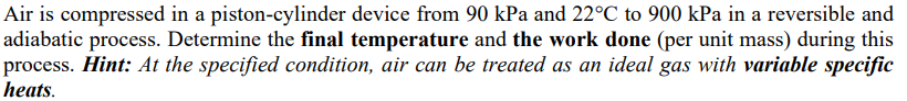 Air is compressed in a piston-cylinder device from 90 kPa and 22°C to 900 kPa in a reversible and
adiabatic process. Determine the final temperature and the work done (per unit mass) during this
process. Hint: At the specified condition, air can be treated as an ideal gas with variable specific
heats.