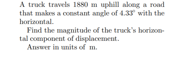 A truck travels 1880 m uphill along a road
that makes a constant angle of 4.33° with the
horizontal.
Find the magnitude of the truck's horizon-
tal component of displacement.
Answer in units of m.
