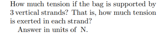 How much tension if the bag is supported by
3 vertical strands? That is, how much tension
is exerted in each strand?
Answer in units of N.

