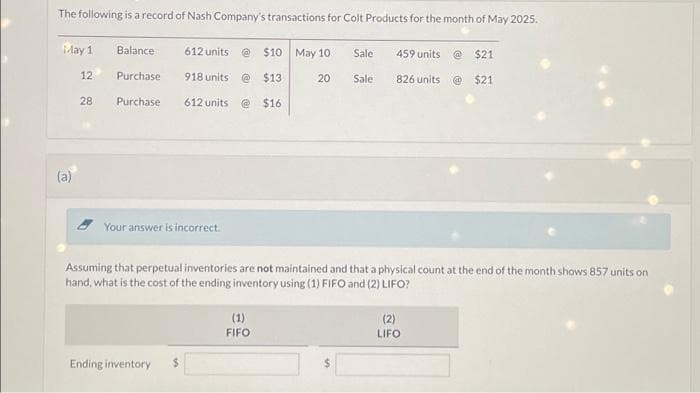 The following is a record of Nash Company's transactions for Colt Products for the month of May 2025.
$21
826 units @ $21
May 1
(a)
12
28
Balance
Purchase
Purchase
612 units
918 units
Ending inventory
612 units
Your answer is incorrect.
$10 May 10
@$13
@ $16
(1)
FIFO
Sale
20 Sale
Assuming that perpetual inventories are not maintained and that a physical count at the end of the month shows 857 units on
hand, what is the cost of the ending inventory using (1) FIFO and (2) LIFO?
459 units
(2)
LIFO