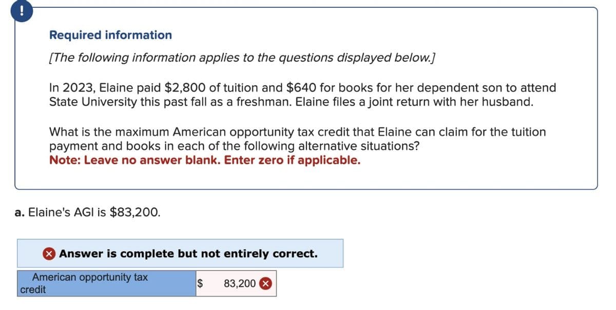 !
Required information
[The following information applies to the questions displayed below.]
In 2023, Elaine paid $2,800 of tuition and $640 for books for her dependent son to attend
State University this past fall as a freshman. Elaine files a joint return with her husband.
What is the maximum American opportunity tax credit that Elaine can claim for the tuition
payment and books in each of the following alternative situations?
Note: Leave no answer blank. Enter zero if applicable.
a. Elaine's AGI is $83,200.
Answer is complete but not entirely correct.
American opportunity tax
credit
$
83,200