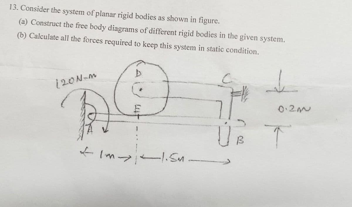 13. Consider the system of planar rigid bodies as shown in figure.
(a) Construct the free body diagrams of different rigid bodies in the given system.
(b) Calculate all the forces required to keep this system in static condition.
120N-M
+1m 1.5M
Ú B
2.200