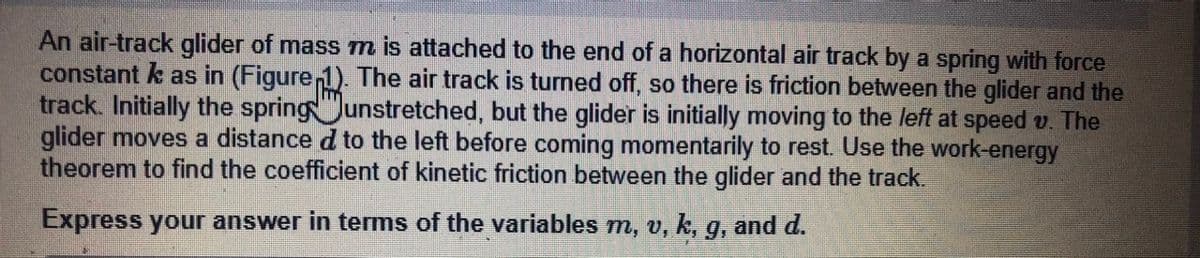 An air-track glider of mass m is attached to the end of a horizontal air track by a spring with force
constant k as in (Figure 1). The air track is turned off, so there is friction between the glider and the
track. Initially the springJunstretched, but the glider is initially moving to the left at speed v. The
glider moves a distance d to the left before coming momentarily to rest. Use the work-energy
theorem to find the coefficient of kinetic friction between the glider and the track.
Express your answer in terms of the variables m, v, k, g, and d.

