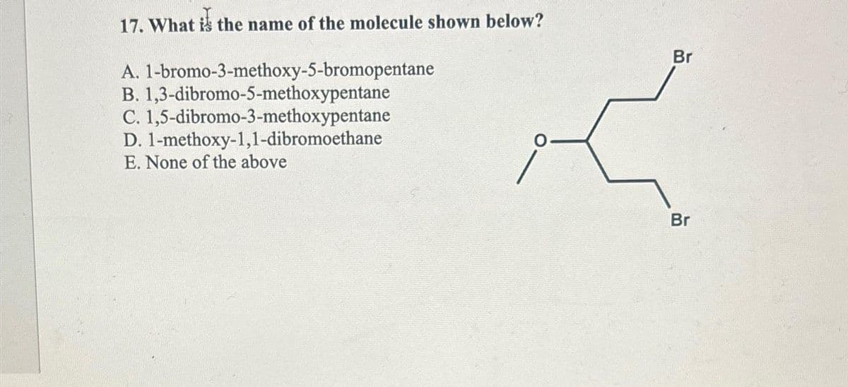 17. What is the name of the molecule shown below?
A. 1-bromo-3-methoxy-5-bromopentane
B. 1,3-dibromo-5-methoxypentane
C. 1,5-dibromo-3-methoxypentane
1-methoxy-1,1-dibromoethane
D.
E. None of the above
O
Br
Br