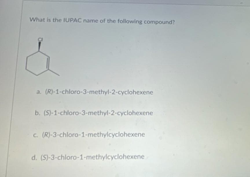 What is the IUPAC name of the following compound?
a. (R)-1-chloro-3-methyl-2-cyclohexene
b. (S)-1-chloro-3-methyl-2-cyclohexene
c. (R)-3-chloro-1-methylcyclohexene
d. (S)-3-chloro-1-methylcyclohexene