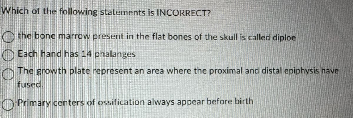 Which of the following statements is INCORRECT?
the bone marrow present in the flat bones of the skull is called diploe
Each hand has 14 phalanges
The growth plate represent an area where the proximal and distal epiphysis have
fused.
Primary centers of ossification always appear before birth