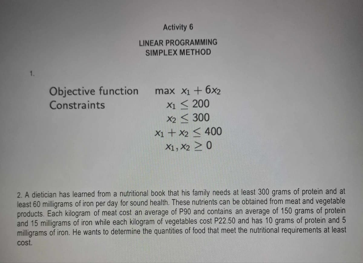 1.
Activity 6
LINEAR PROGRAMMING
SIMPLEX METHOD
Objective function
Constraints
max x1+6x2
X1200
X2300
X1 X2400
X1, X20
2. A dietician has learned from a nutritional book that his family needs at least 300 grams of protein and at
least 60 milligrams of iron per day for sound health. These nutrients can be obtained from meat and vegetable
products. Each kilogram of meat cost an average of P90 and contains an average of 150 grams of protein
and 15 milligrams of iron while each kilogram of vegetables cost P22.50 and has 10 grams of protein and 5
milligrams of iron. He wants to determine the quantities of food that meet the nutritional requirements at least
cost.