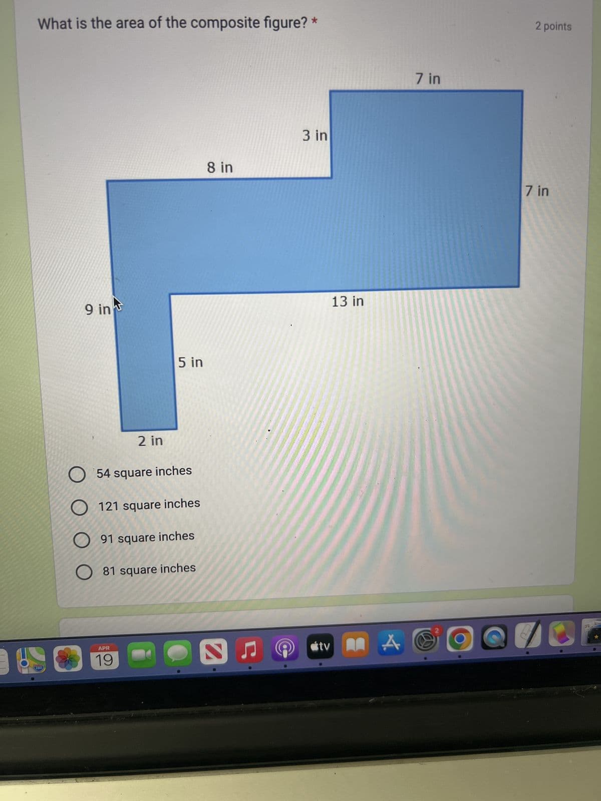 280
What is the area of the composite figure? *
9 in
5 in
2 in
54 square inches
121 square inches
91 square inches
◇ 81 square inches
APR
19
8 in
3 in
tv
13 in
A
7 in
2 points
7 in