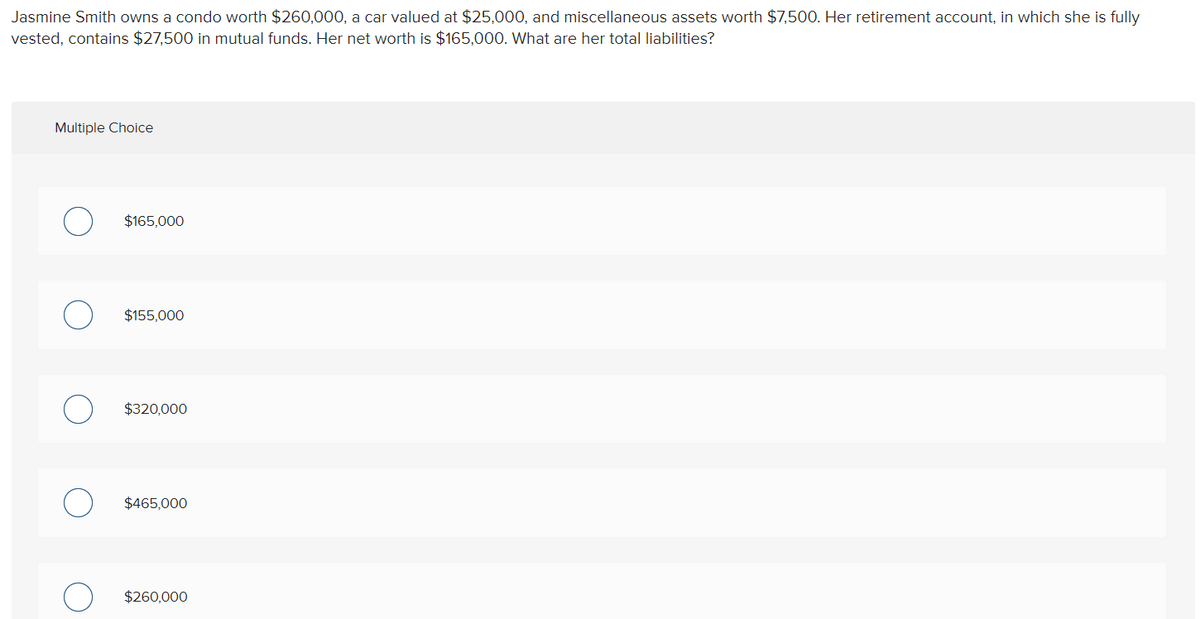 Jasmine Smith owns a condo worth $260,000, a car valued at $25,000, and miscellaneous assets worth $7,500. Her retirement account, in which she is fully
vested, contains $27,500 in mutual funds. Her net worth is $165,000. What are her total liabilities?
Multiple Choice
$165,000
$155,000
$320,000
$465,000
$260,000
